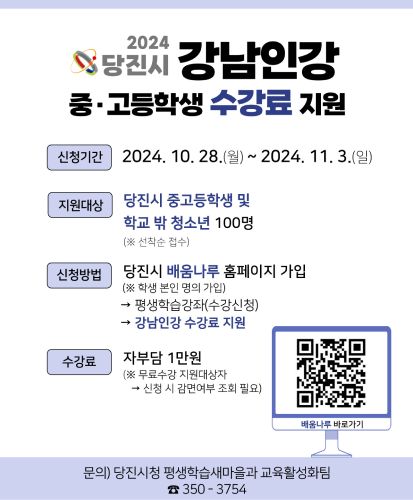 신청기간 : 2024.10.28.(월) ~ 2024.11.3.(일)
지원대상 : 당진시 중고등학생 및 학교 밖 청소년 100명 (※선착순 접수)
신청방법 : 당진시 배움나루 홈페이지 가입(※학생 본인 명의 가입) → 평생학습강좌(수강신청) → 강남인강 수강료 지원
수강료 : 자부담 1만원(※무료수강 지원대상자 → 신청 시 감면여부 조회 필요)
배움나루 바로가기 QR
문의) 당진시청 평생학습새마을과 교육활성화팀 ☎350 - 3754