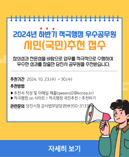 창의성과 전문성을 바탕으로 업무를 적극적으로 수행하여 우수한 성과를 창출한 당진시 공무원을 추천받습니다.
추천기간 : 2024.10.23.(수) ~ 30.(수) 
추천방법
- 추천서 작성 및 이메일 제출(qweend2@korea.kr)
- 적극행정 on 사이트 > 적극행정 국민추천 > 추천하기
관련문의 : 당진시청 감사법무담당관(☏350-3133)
자세히보기